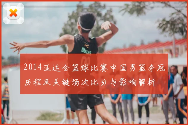 2014亚运会篮球比赛中国男篮夺冠历程及关键场次比分与影响解析