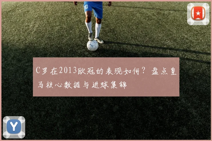 C罗在2013欧冠的表现如何？盘点皇马核心数据与进球集锦