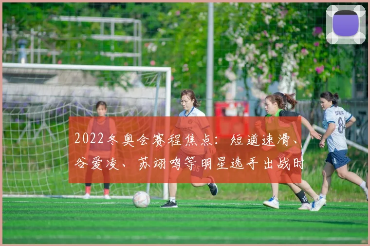 2022冬奥会赛程焦点：短道速滑、谷爱凌、苏翊鸣等明星选手出战时刻表