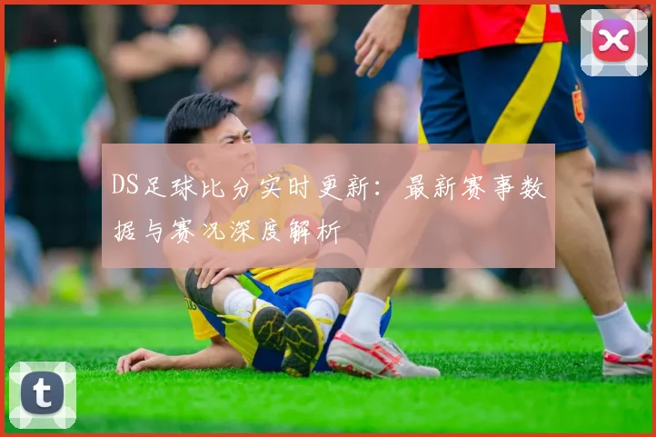 DS足球比分实时更新:最新赛事数据与赛况深度解析
