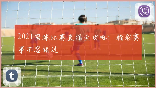 2021篮球比赛直播全攻略:精彩赛事不容错过