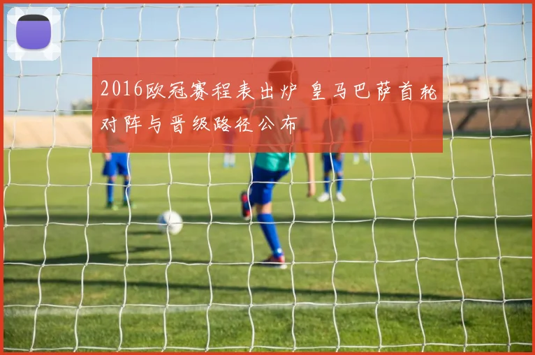 2016欧冠赛程表出炉 皇马巴萨首轮对阵与晋级路径公布