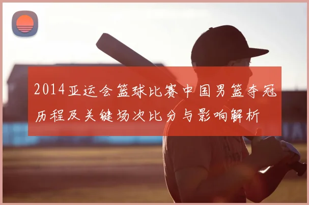 2014亚运会篮球比赛中国男篮夺冠历程及关键场次比分与影响解析